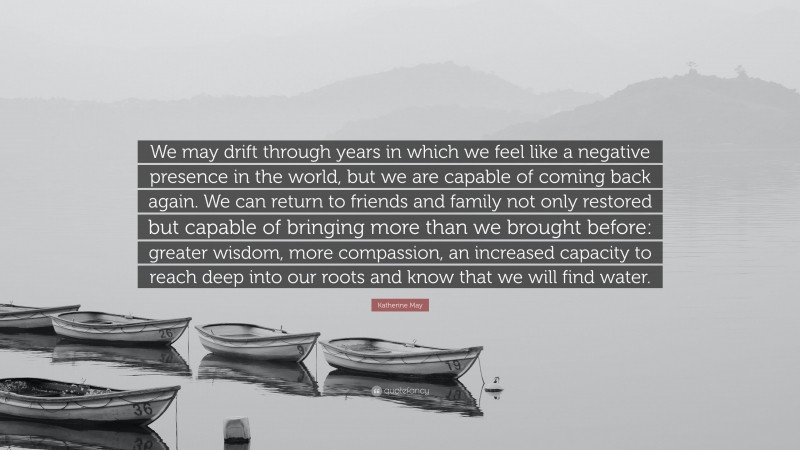 Katherine May Quote: “We may drift through years in which we feel like a negative presence in the world, but we are capable of coming back again. We can return to friends and family not only restored but capable of bringing more than we brought before: greater wisdom, more compassion, an increased capacity to reach deep into our roots and know that we will find water.”