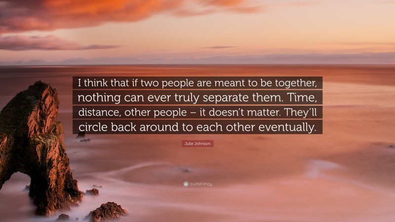 Julie Johnson Quote: “I think that if two people are meant to be together, nothing can ever truly separate them. Time, distance, other people – it doesn’t matter. They’ll circle back around to each other eventually.”