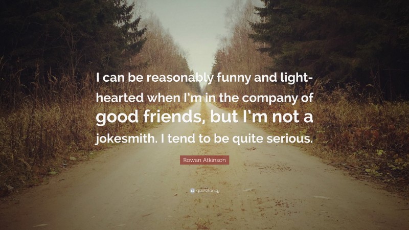 Rowan Atkinson Quote: “I can be reasonably funny and light-hearted when I’m in the company of good friends, but I’m not a jokesmith. I tend to be quite serious.”