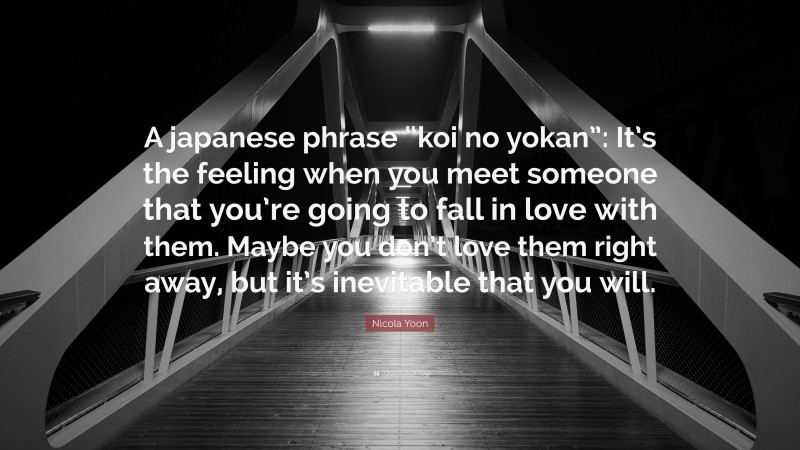 Nicola Yoon Quote: “A japanese phrase “koi no yokan”: It’s the feeling when you meet someone that you’re going to fall in love with them. Maybe you don’t love them right away, but it’s inevitable that you will.”