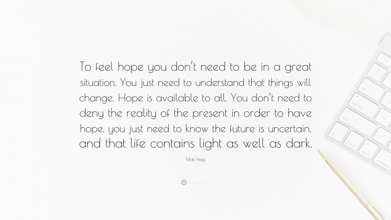 Matt Haig Quote: “To feel hope you don’t need to be in a great situation. You just need to understand that things will change. Hope is available to all. You don’t need to deny the reality of the present in order to have hope, you just need to know the future is uncertain, and that life contains light as well as dark.”