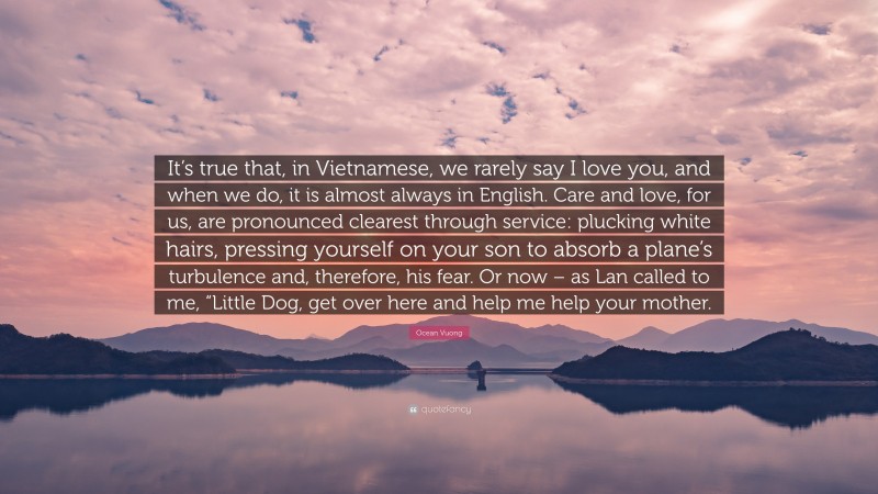 Ocean Vuong Quote: “It’s true that, in Vietnamese, we rarely say I love you, and when we do, it is almost always in English. Care and love, for us, are pronounced clearest through service: plucking white hairs, pressing yourself on your son to absorb a plane’s turbulence and, therefore, his fear. Or now – as Lan called to me, “Little Dog, get over here and help me help your mother.”