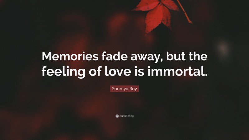 Soumya Roy Quote: “Memories fade away, but the feeling of love is immortal.”