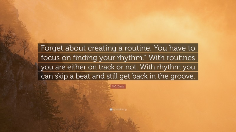 K.C. Davis Quote: “Forget about creating a routine. You have to focus on finding your rhythm.” With routines you are either on track or not. With rhythm you can skip a beat and still get back in the groove.”