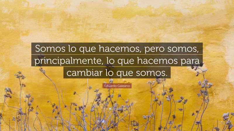 Eduardo Galeano Quote: “Somos lo que hacemos, pero somos, principalmente, lo que hacemos para cambiar lo que somos.”
