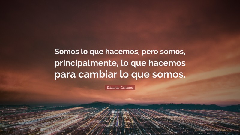 Eduardo Galeano Quote: “Somos lo que hacemos, pero somos, principalmente, lo que hacemos para cambiar lo que somos.”