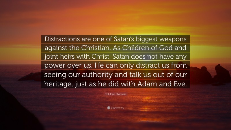 Tolulope Oyewole Quote: “Distractions are one of Satan’s biggest weapons against the Christian. As Children of God and joint heirs with Christ, Satan does not have any power over us. He can only distract us from seeing our authority and talk us out of our heritage, just as he did with Adam and Eve.”