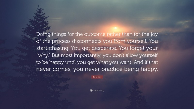 John Kim Quote: “Doing things for the outcome rather than for the joy of the process disconnects you from yourself. You start chasing. You get desperate. You forget your “why.” But most importantly, you don’t allow yourself to be happy until you get what you want. And if that never comes, you never practice being happy.”
