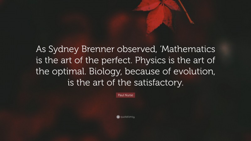 Paul Nurse Quote: “As Sydney Brenner observed, ‘Mathematics is the art of the perfect. Physics is the art of the optimal. Biology, because of evolution, is the art of the satisfactory.”