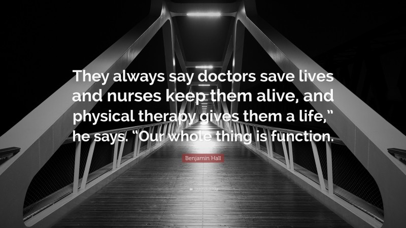 Benjamin Hall Quote: “They always say doctors save lives and nurses keep them alive, and physical therapy gives them a life,” he says. “Our whole thing is function.”