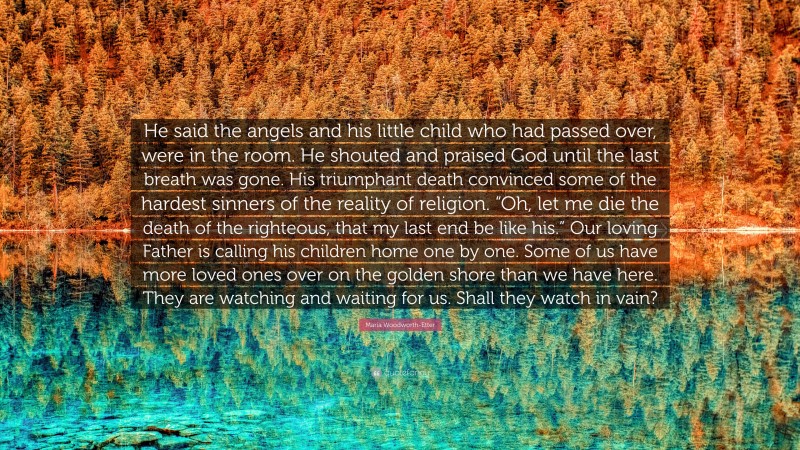 Maria Woodworth-Etter Quote: “He said the angels and his little child who had passed over, were in the room. He shouted and praised God until the last breath was gone. His triumphant death convinced some of the hardest sinners of the reality of religion. “Oh, let me die the death of the righteous, that my last end be like his.” Our loving Father is calling his children home one by one. Some of us have more loved ones over on the golden shore than we have here. They are watching and waiting for us. Shall they watch in vain?”