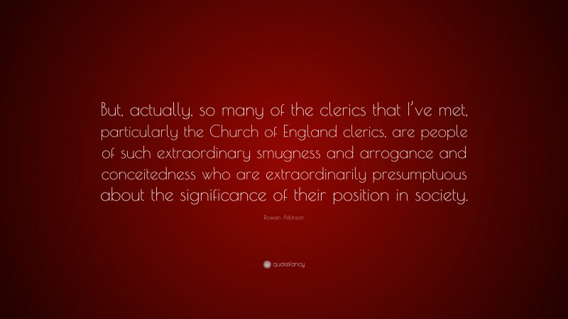 Rowan Atkinson Quote: “But, actually, so many of the clerics that I’ve met, particularly the Church of England clerics, are people of such extraordinary smugness and arrogance and conceitedness who are extraordinarily presumptuous about the significance of their position in society.”