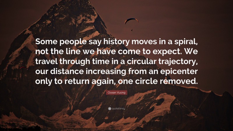 Ocean Vuong Quote: “Some people say history moves in a spiral, not the line we have come to expect. We travel through time in a circular trajectory, our distance increasing from an epicenter only to return again, one circle removed.”