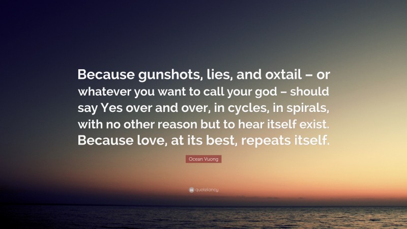 Ocean Vuong Quote: “Because gunshots, lies, and oxtail – or whatever you want to call your god – should say Yes over and over, in cycles, in spirals, with no other reason but to hear itself exist. Because love, at its best, repeats itself.”