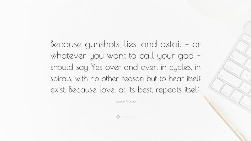 Ocean Vuong Quote: “Because gunshots, lies, and oxtail – or whatever you want to call your god – should say Yes over and over, in cycles, in spirals, with no other reason but to hear itself exist. Because love, at its best, repeats itself.”