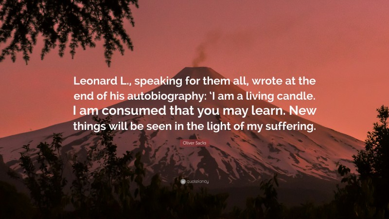 Oliver Sacks Quote: “Leonard L., speaking for them all, wrote at the end of his autobiography: ‘I am a living candle. I am consumed that you may learn. New things will be seen in the light of my suffering.”