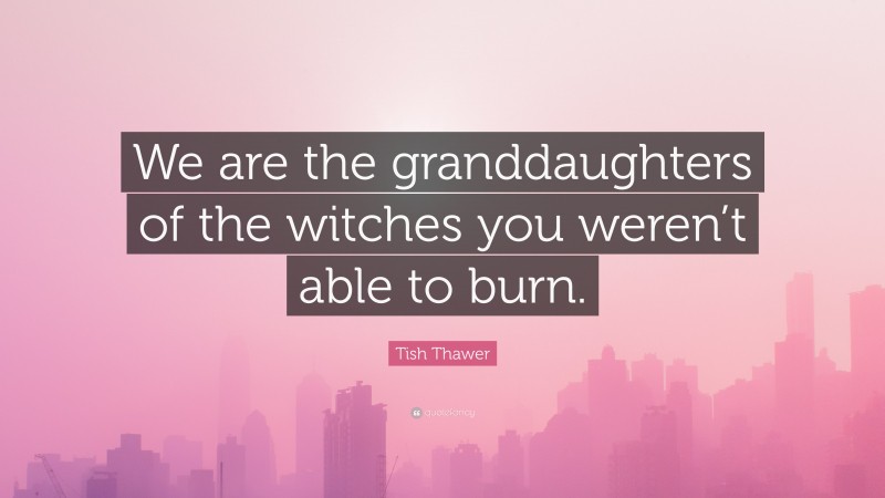 Tish Thawer Quote: “We are the granddaughters of the witches you weren’t able to burn.”