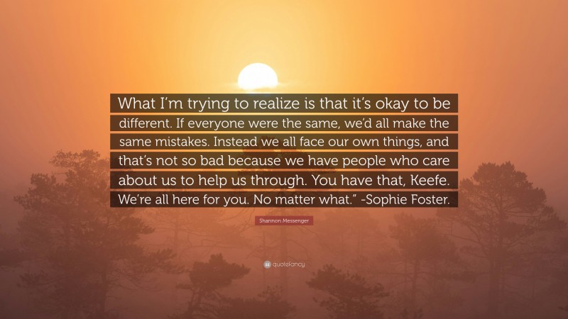 Shannon Messenger Quote: “What I’m trying to realize is that it’s okay to be different. If everyone were the same, we’d all make the same mistakes. Instead we all face our own things, and that’s not so bad because we have people who care about us to help us through. You have that, Keefe. We’re all here for you. No matter what.” -Sophie Foster.”