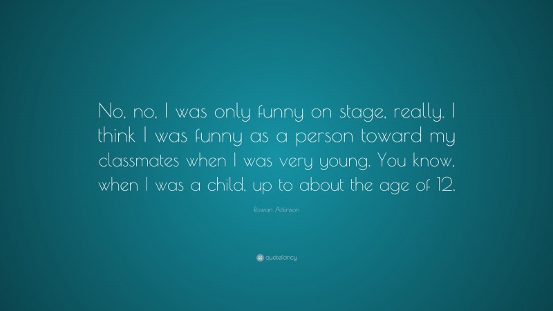 Rowan Atkinson Quote: “No, no, I was only funny on stage, really. I think I was funny as a person toward my classmates when I was very young. You know, when I was a child, up to about the age of 12.”