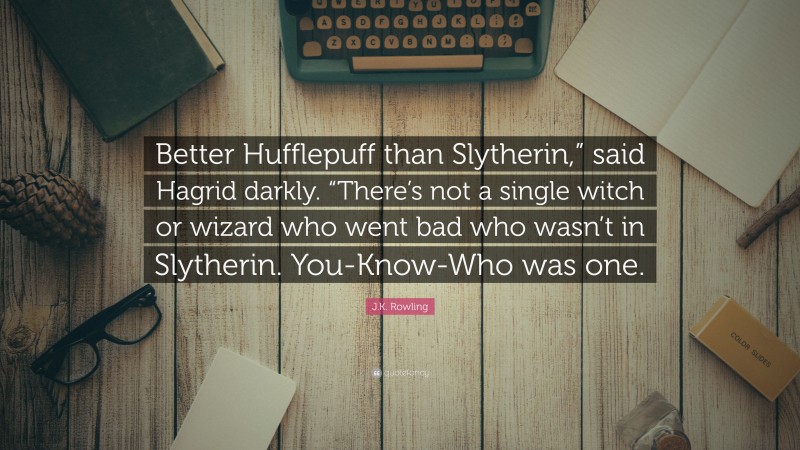 J.K. Rowling Quote: “Better Hufflepuff than Slytherin,” said Hagrid darkly. “There’s not a single witch or wizard who went bad who wasn’t in Slytherin. You-Know-Who was one.”