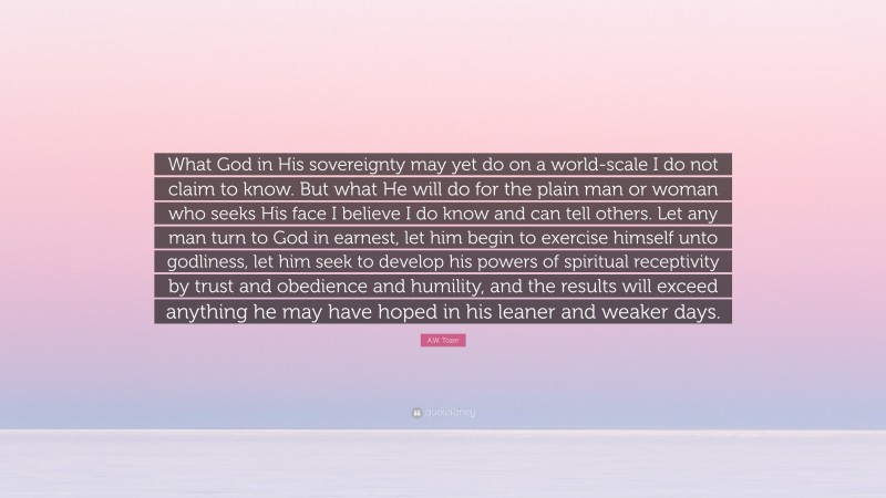 A.W. Tozer Quote: “What God in His sovereignty may yet do on a world-scale I do not claim to know. But what He will do for the plain man or woman who seeks His face I believe I do know and can tell others. Let any man turn to God in earnest, let him begin to exercise himself unto godliness, let him seek to develop his powers of spiritual receptivity by trust and obedience and humility, and the results will exceed anything he may have hoped in his leaner and weaker days.”