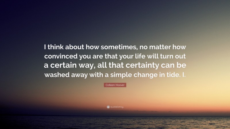 Colleen Hoover Quote: “I think about how sometimes, no matter how convinced you are that your life will turn out a certain way, all that certainty can be washed away with a simple change in tide. I.”
