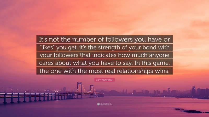 Gary Vaynerchuk Quote: “It’s not the number of followers you have or “likes” you get, it’s the strength of your bond with your followers that indicates how much anyone cares about what you have to say. In this game, the one with the most real relationships wins.”