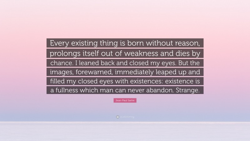 Jean-Paul Sartre Quote: “Every existing thing is born without reason, prolongs itself out of weakness and dies by chance. I leaned back and closed my eyes. But the images, forewarned, immediately leaped up and filled my closed eyes with existences: existence is a fullness which man can never abandon. Strange.”