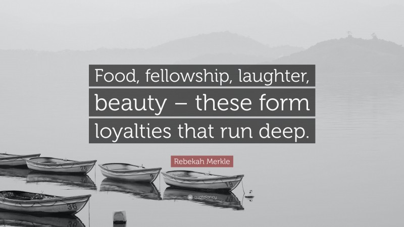 Rebekah Merkle Quote: “Food, fellowship, laughter, beauty – these form loyalties that run deep.”
