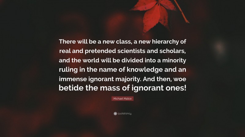 Michael Malice Quote: “There will be a new class, a new hierarchy of real and pretended scientists and scholars, and the world will be divided into a minority ruling in the name of knowledge and an immense ignorant majority. And then, woe betide the mass of ignorant ones!”