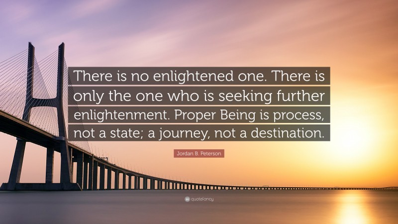Jordan B. Peterson Quote: “There is no enlightened one. There is only the one who is seeking further enlightenment. Proper Being is process, not a state; a journey, not a destination.”
