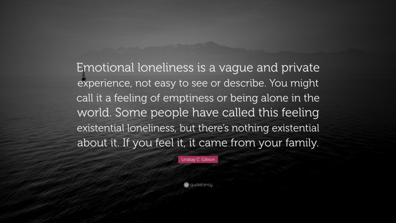 Lindsay C. Gibson Quote: “Emotional loneliness is a vague and private experience, not easy to see or describe. You might call it a feeling of emptiness or being alone in the world. Some people have called this feeling existential loneliness, but there’s nothing existential about it. If you feel it, it came from your family.”