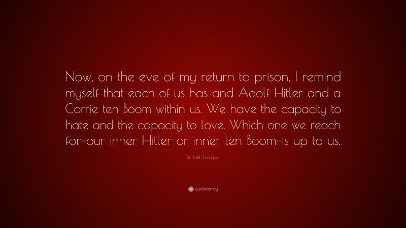 Dr. Edith Eva Eger Quote: “Now, on the eve of my return to prison, I remind myself that each of us has and Adolf Hitler and a Corrie ten Boom within us. We have the capacity to hate and the capacity to love. Which one we reach for–our inner Hitler or inner ten Boom–is up to us.”