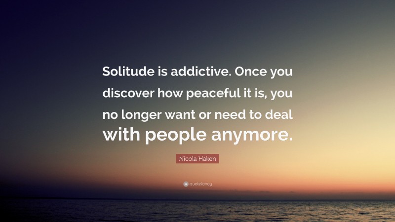 Nicola Haken Quote: “Solitude is addictive. Once you discover how peaceful it is, you no longer want or need to deal with people anymore.”