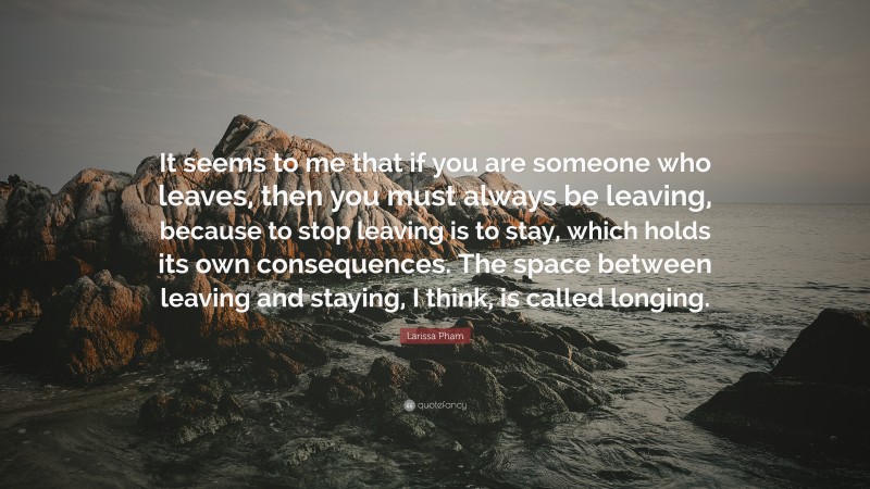 Larissa Pham Quote: “It seems to me that if you are someone who leaves, then you must always be leaving, because to stop leaving is to stay, which holds its own consequences. The space between leaving and staying, I think, is called longing.”