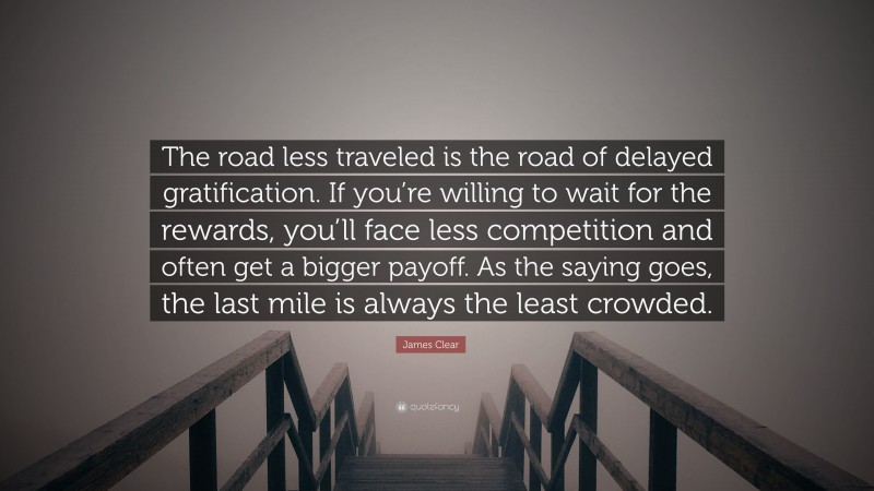 James Clear Quote: “The road less traveled is the road of delayed gratification. If you’re willing to wait for the rewards, you’ll face less competition and often get a bigger payoff. As the saying goes, the last mile is always the least crowded.”