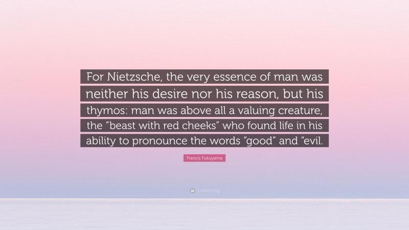 Francis Fukuyama Quote: “For Nietzsche, the very essence of man was neither his desire nor his reason, but his thymos: man was above all a valuing creature, the “beast with red cheeks” who found life in his ability to pronounce the words “good” and “evil.”