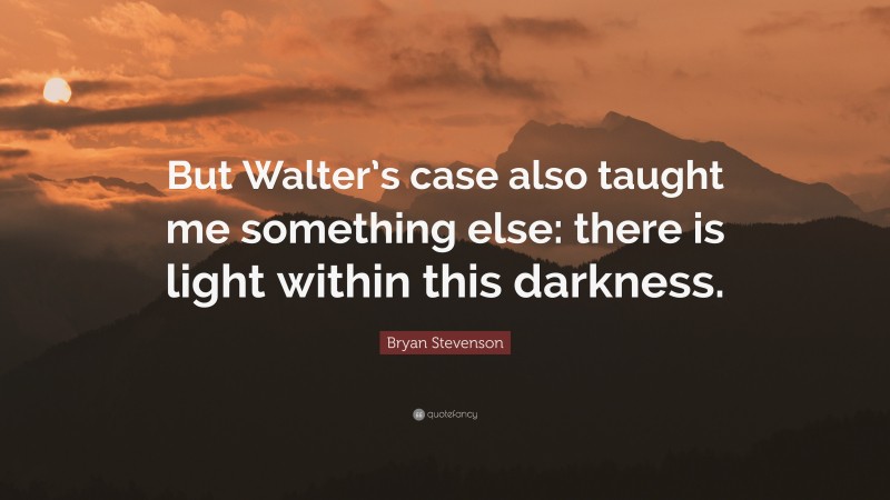Bryan Stevenson Quote: “But Walter’s case also taught me something else: there is light within this darkness.”