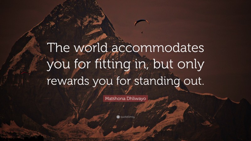 Matshona Dhliwayo Quote: “The world accommodates you for fitting in, but only rewards you for standing out.”