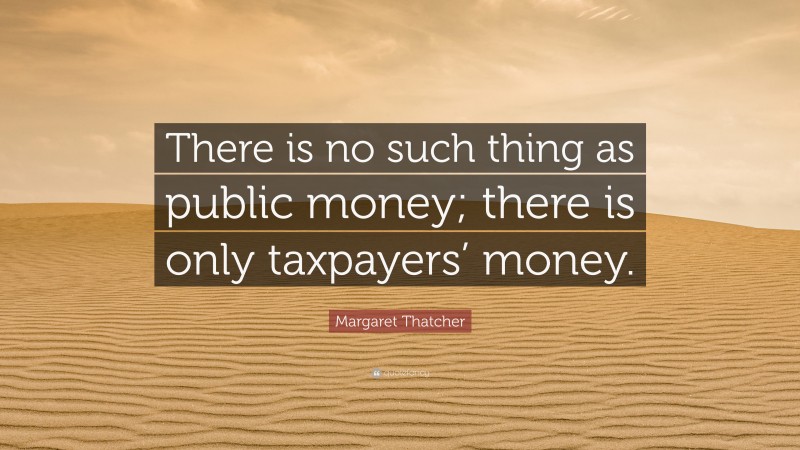 Margaret Thatcher Quote: “There is no such thing as public money; there is only taxpayers’ money.”