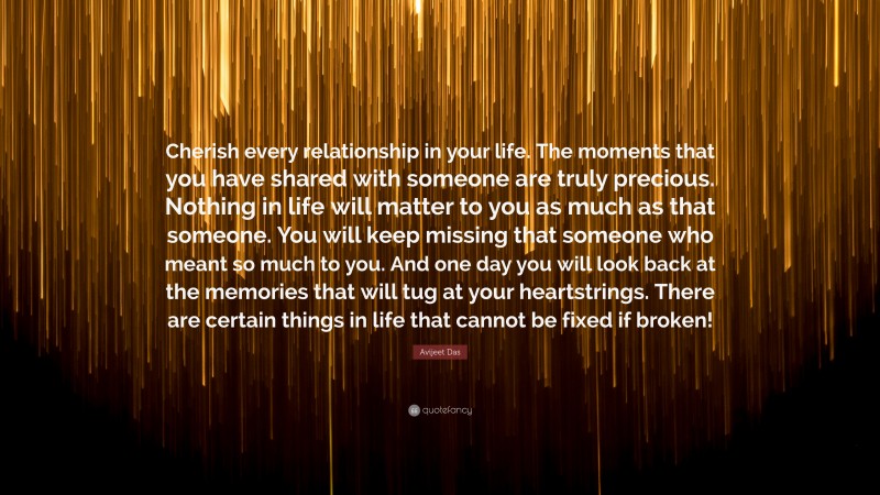 Avijeet Das Quote: “Cherish every relationship in your life. The moments that you have shared with someone are truly precious. Nothing in life will matter to you as much as that someone. You will keep missing that someone who meant so much to you. And one day you will look back at the memories that will tug at your heartstrings. There are certain things in life that cannot be fixed if broken!”