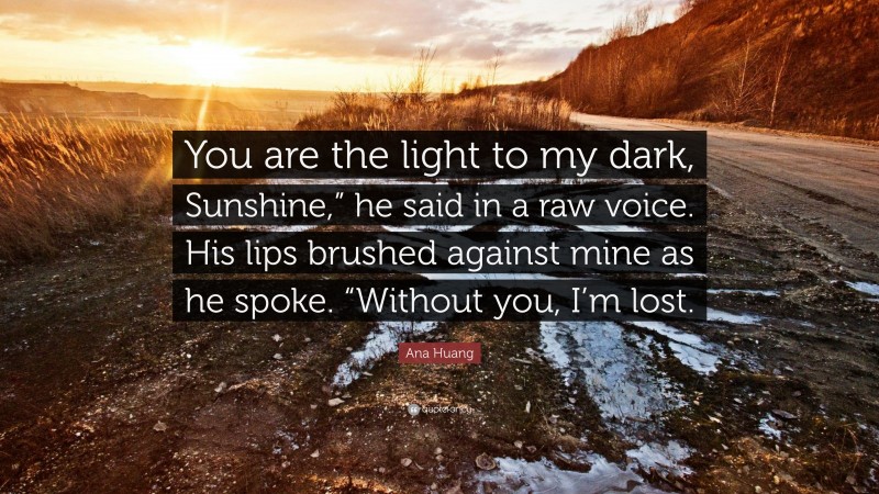 Ana Huang Quote: “You are the light to my dark, Sunshine,” he said in a raw voice. His lips brushed against mine as he spoke. “Without you, I’m lost.”