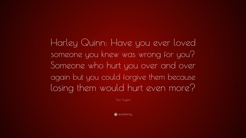 Tom Taylor Quote: “Harley Quinn: Have you ever loved someone you knew was wrong for you? Someone who hurt you over and over again but you could forgive them because losing them would hurt even more?”