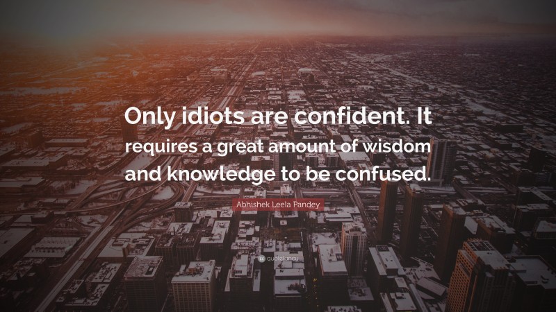 Abhishek Leela Pandey Quote: “Only idiots are confident. It requires a great amount of wisdom and knowledge to be confused.”