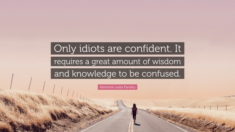 Abhishek Leela Pandey Quote: “Only idiots are confident. It requires a great amount of wisdom and knowledge to be confused.”