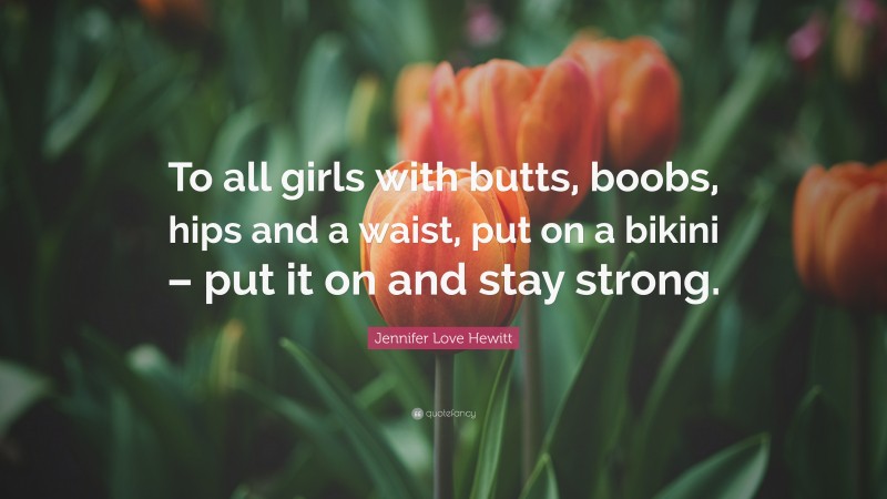 Jennifer Love Hewitt Quote: “To all girls with butts, boobs, hips and a waist, put on a bikini – put it on and stay strong.”