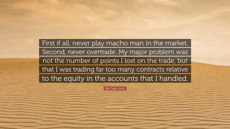 Paul Tudor Jones Quote: “First if all, never play macho man in the market. Second, never overtrade. My major problem was not the number of points I lost on the trade, but that I was trading far too many contracts relative to the equity in the accounts that I handled.”