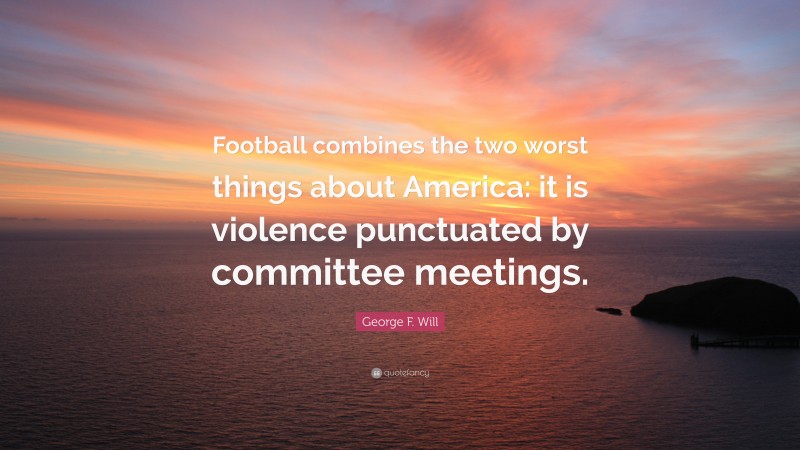 George F. Will Quote: “Football combines the two worst things about America: it is violence punctuated by committee meetings.”