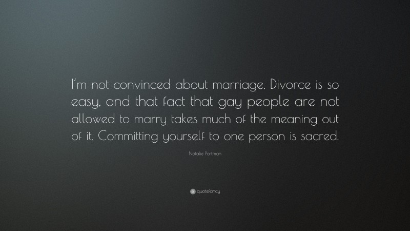 Natalie Portman Quote: “I’m not convinced about marriage. Divorce is so easy, and that fact that gay people are not allowed to marry takes much of the meaning out of it. Committing yourself to one person is sacred.”