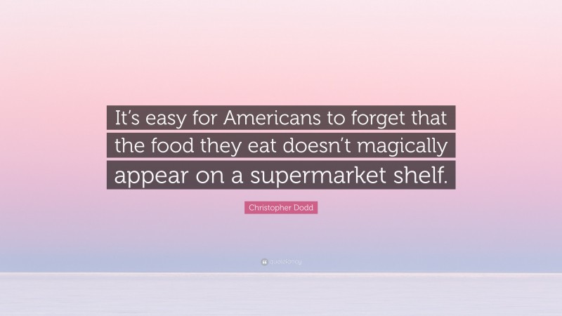 Christopher Dodd Quote: “It’s easy for Americans to forget that the food they eat doesn’t magically appear on a supermarket shelf.”